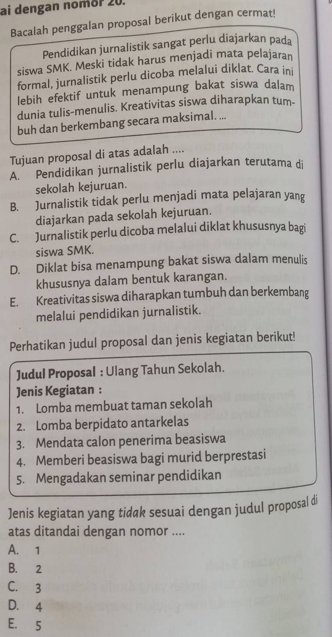 ai dengan nomör 20.
Bacalah penggalan proposal berikut dengan cermat!
Pendidikan jurnalistik sangat perlu diajarkan pada
siswa SMK. Meski tidak harus menjadi mata pelajaran
formal, jurnalistik perlu dicoba melalui diklat. Cara ini
lebih efektif untuk menampung bakat siswa dalam
dunia tulis-menulis. Kreativitas siswa diharapkan tum-
buh dan berkembang secara maksimal. ...
Tujuan proposal di atas adalah ....
A. Pendidikan jurnalistik perlu diajarkan terutama di
sekolah kejuruan.
B. Jurnalistik tidak perlu menjadi mata pelajaran yang
diajarkan pada sekolah kejuruan.
C. Jurnalistik perlu dicoba melalui diklat khususnya bagi
siswa SMK.
D. Diklat bisa menampung bakat siswa dalam menulis
khususnya dalam bentuk karangan.
E. Kreativitas siswa diharapkan tumbuh dan berkembang
melalui pendidikan jurnalistik.
Perhatikan judul proposal dan jenis kegiatan berikut!
Judul Proposal : Ulang Tahun Sekolah.
Jenis Kegiatan :
1. Lomba membuat taman sekolah
2. Lomba berpidato antarkelas
3. Mendata calon penerima beasiswa
4. Memberi beasiswa bagi murid berprestasi
5. Mengadakan seminar pendidikan
Jenis kegiatan yang tidak sesuai dengan judul proposal di
atas ditandai dengan nomor ....
A. 1
B. 2
C. 3
D. 4
E. 5