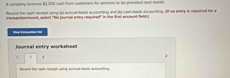 A company receives $2,700 cash from customers for services to be provided next month. 
Record the cash recelpt using (a) accrual-basis accounting and (b) cash-basis accounting. (If no entry is required for a 
transaction/event, select "No journal entry required" in the first account field.) 
View transection list 
Journal entry worksheet 
1 2 
- 
Record the cash receipt using accrual-basis accounting.