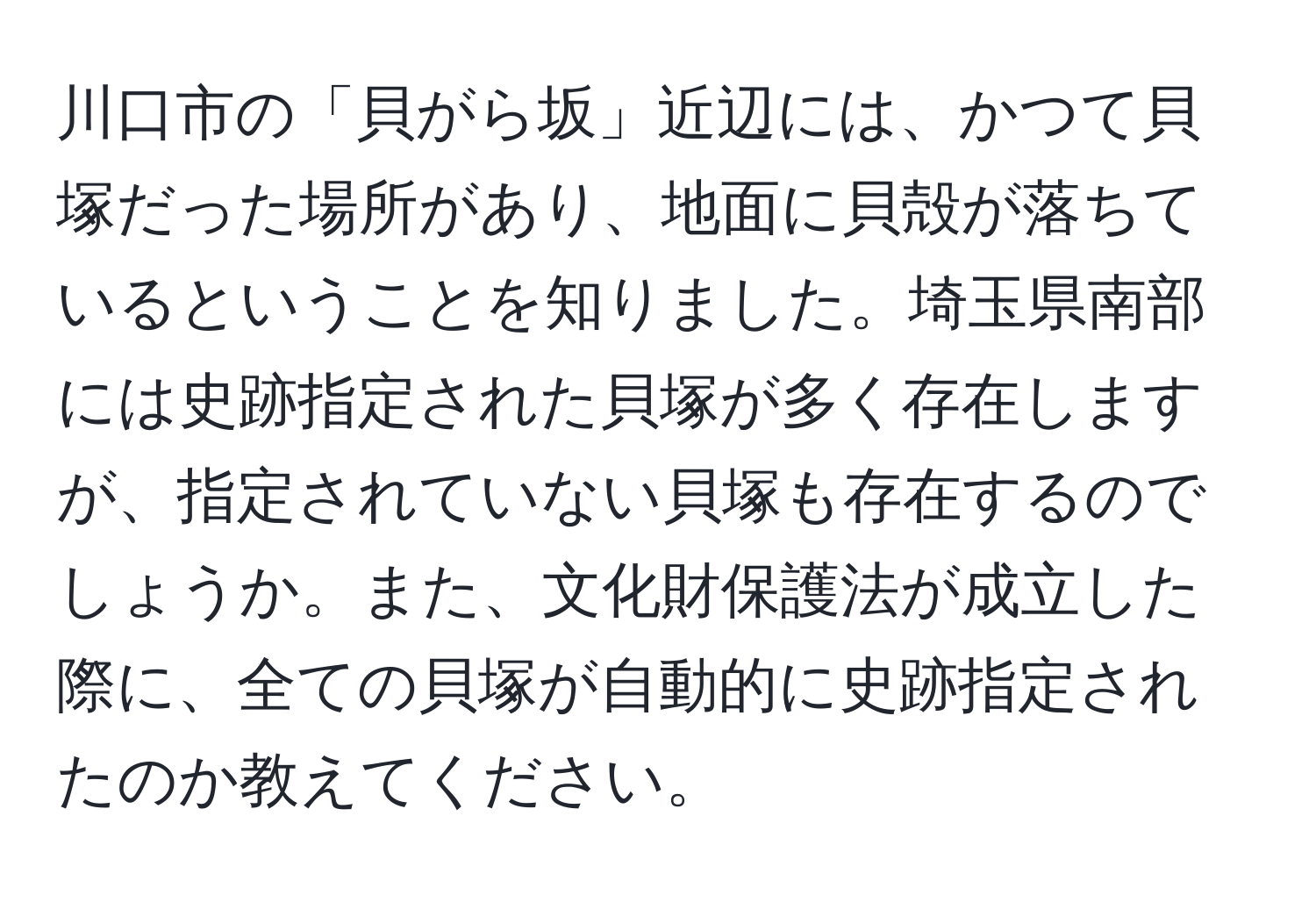 川口市の「貝がら坂」近辺には、かつて貝塚だった場所があり、地面に貝殻が落ちているということを知りました。埼玉県南部には史跡指定された貝塚が多く存在しますが、指定されていない貝塚も存在するのでしょうか。また、文化財保護法が成立した際に、全ての貝塚が自動的に史跡指定されたのか教えてください。