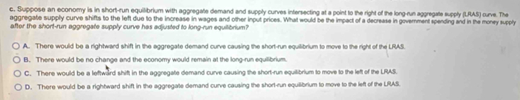 Suppose an economy is in short-run equilibrium with aggregate demand and supply curves intersecting at a point to the right of the long-run aggregate supply (LRAS) curve. The
aggregate supply curve shifts to the left due to the increase in wages and other input prices. What would be the impact of a decrease in government spending and in the money supply
after the short-run aggregate supply curve has adjusted to long-run equilibrium?
A. There would be a rightward shift in the aggregate demand curve causing the short-run equillibrium to move to the right of the LRAS.
B. There would be no change and the economy would remain at the long-run equilibrium.
C. There would be a leftward shift in the aggregate demand curve causing the short-run equilibrium to move to the left of the LRAS.
D. There would be a rightward shift in the aggregate demand curve causing the short-run equilibrium to move to the left of the LRAS.