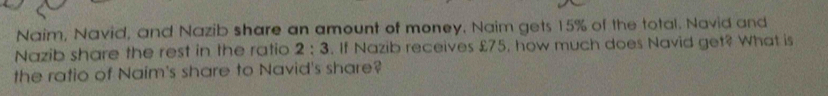 Naim, Navid, and Nazib share an amount of money. Naim gets 15% of the total. Navid and 
Nazib share the rest in the ratio 2:3. If Nazib receives £75, how much does Navid get? What is 
the ratio of Naim's share to Navid's share?