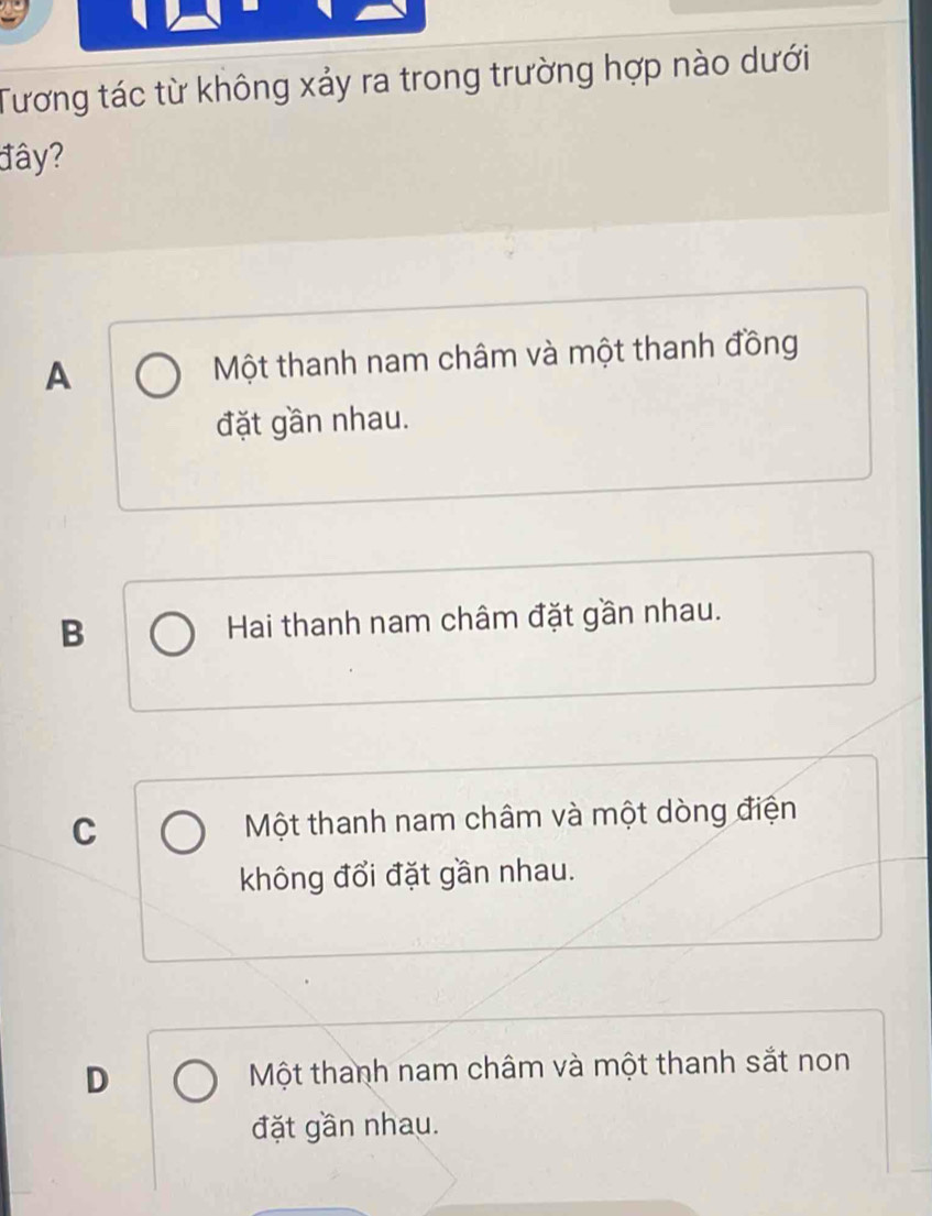 Tương tác từ không xảy ra trong trường hợp nào dưới
đây?
A Một thanh nam châm và một thanh đồng
đặt gần nhau.
B Hai thanh nam châm đặt gần nhau.
C Một thanh nam châm và một dòng điện
không đổi đặt gần nhau.
D Một thanh nam châm và một thanh sắt non
đặt gần nhau.