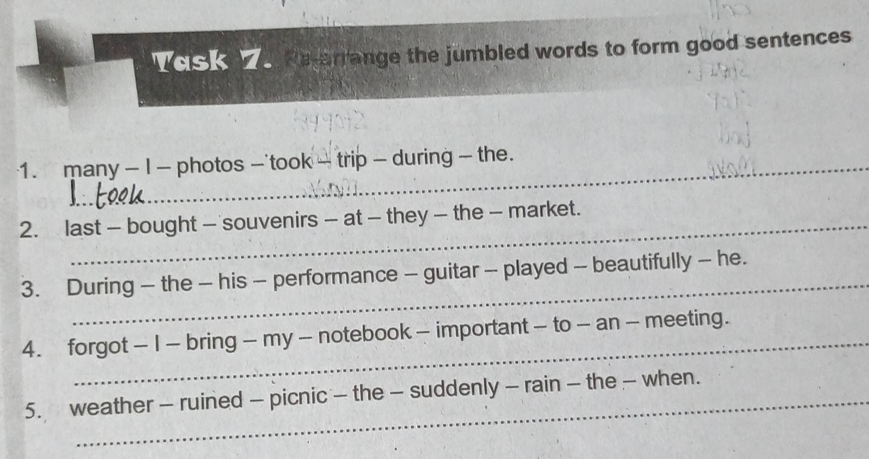 Vask e he-arrange the jumbled words to form good sentences 
1. many - I - photos - took - trip - during - the. 
2. last - bought — souvenirs - at - they — the - market. 
_ 
3. During - the - his - performance - guitar - played - beautifully - he. 
4. forgot - I - bring - my - notebook - important - to - an - meeting. 
5. weather - ruined — picnic - the - suddenly - rain - the - when.