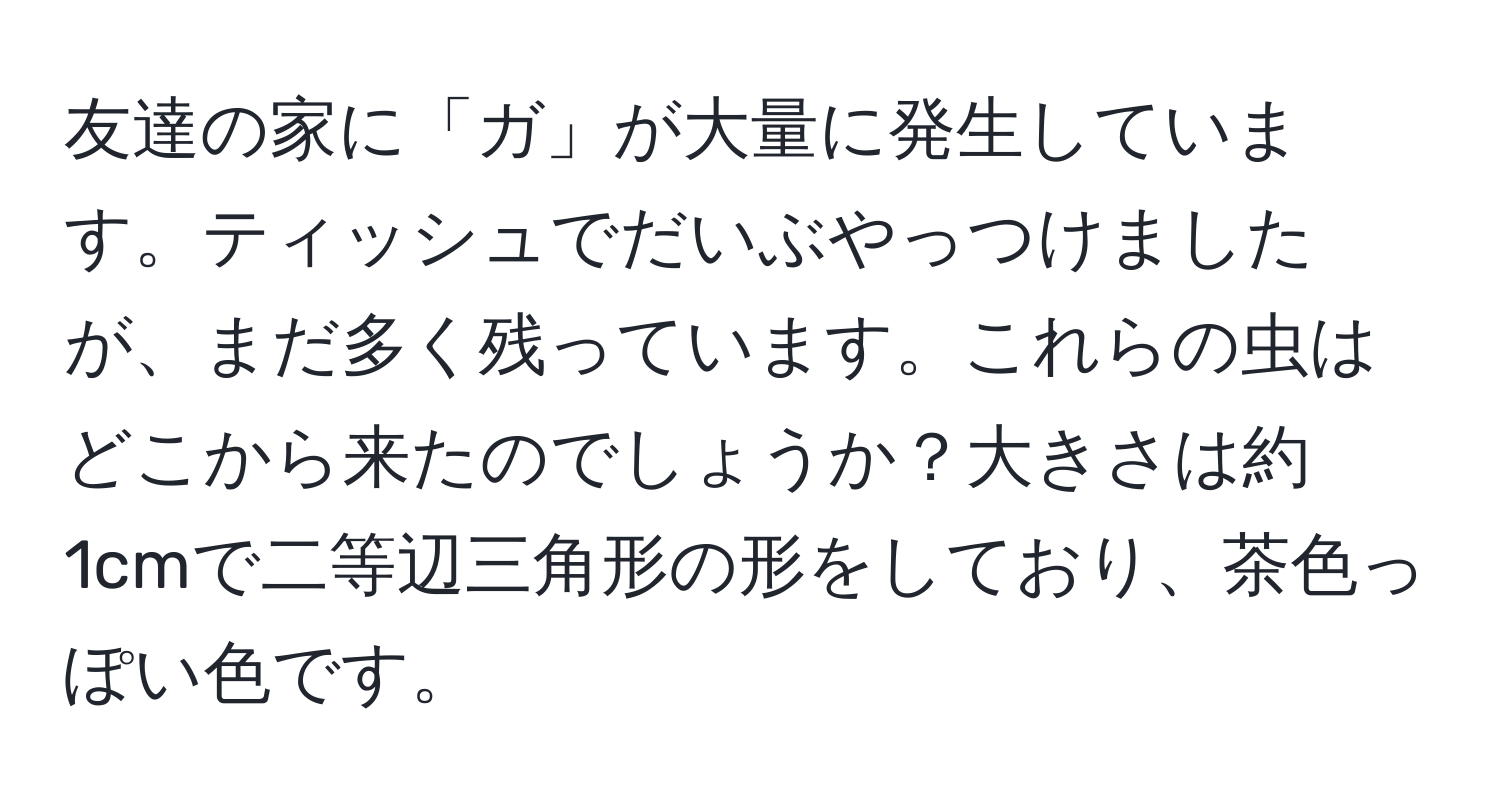 友達の家に「ガ」が大量に発生しています。ティッシュでだいぶやっつけましたが、まだ多く残っています。これらの虫はどこから来たのでしょうか？大きさは約1cmで二等辺三角形の形をしており、茶色っぽい色です。