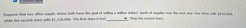 Suppose that two office supply stores both have the goal of selling a million dollars ' worth of supplies over the next year. One store sells $850,000, 
while the second store sells $1,120,000. The first store is less_ Than the second store.