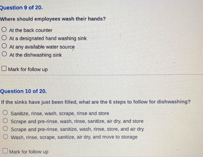 of 20.
Where should employees wash their hands?
At the back counter
At a designated hand washing sink
At any available water source
At the dishwashing sink
Mark for follow up
Question 10 of 20.
If the sinks have just been filled, what are the 6 steps to follow for dishwashing?
Sanitize, rinse, wash, scrape, rinse and store
Scrape and pre-rinse, wash, rinse, sanitize, air dry, and store
Scrape and pre-rinse, sanitize, wash, rinse, store, and air dry
Wash, rinse, scrape, sanitize, air dry, and move to storage
Mark for follow up