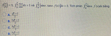 f( π /4 )=3, ∈t _0^((frac π)4) f(x)/cos x dx=1 và ∈t _0^((frac π)4)[sin x tanx .f(x)]dx=2. Tích phân ∈t _0^((frac π)4)sin x.f'(x)dx bằng
A.  (sqrt(2)+2)/2 
B.  (3sqrt(2)+2)/2 
C.  (4sqrt(2)+2)/2 
D.  (5sqrt(2)+2)/2 