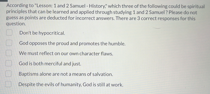 According to 'Lesson: 1 and 2 Samuel - History," which three of the following could be spiritual
principles that can be learned and applied through studying 1 and 2 Samuel ? Please do not
guess as points are deducted for incorrect answers. There are 3 correct responses for this
question.
Don't be hypocritical.
God opposes the proud and promotes the humble.
We must reflect on our own character flaws.
God is both merciful and just.
Baptisms alone are not a means of salvation.
Despite the evils of humanity, God is still at work.