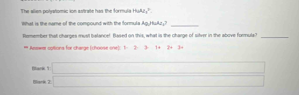 The alien polyatomic ion astrate has the formula HuAz_3^((2-). 
What is the name of the compound with the formula Ag_2)HuAz_3 ?_
Remember that charges must balance! Based on this, what is the charge of silver in the above formula?_
Answer options for charge (choose one): 1-2· 3-1+2+3+
Blank 1 a_□ 
Blank 2□