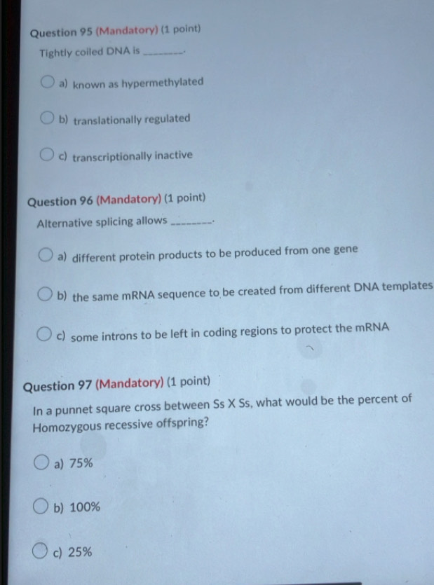 (Mandatory) (1 point)
Tightly coiled DNA is_ .
a) known as hypermethylated
b) translationally regulated
c) transcriptionally inactive
Question 96 (Mandatory) (1 point)
Alternative splicing allows_ .
a) different protein products to be produced from one gene
b) the same mRNA sequence to be created from different DNA templates
c) some introns to be left in coding regions to protect the mRNA
Question 97 (Mandatory) (1 point)
In a punnet square cross between Ss X Ss, what would be the percent of
Homozygous recessive offspring?
a) 75%
b) 100%
c) 25%