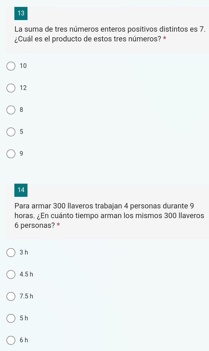 La suma de tres números enteros positivos distintos es 7.
¿Cuál es el producto de estos tres números? *
10
12
8
5
9
14
Para armar 300 llaveros trabajan 4 personas durante 9
horas. ¿En cuánto tiempo arman los mismos 300 llaveros
6 personas? *
3 h
4.5 h
7.5 h
5 h
6 h