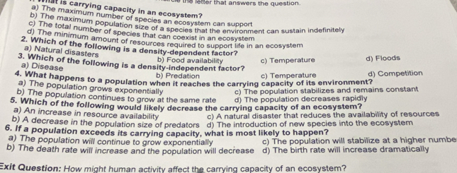 the letter that answers the question .
hst is carrying capacity in an ecosystem?
a) The maximum number of species an ecosystem can support
b) The maximum population size of m ecosystem can suponment can sustain indefinitely
c) The total number of species that can coexist in an ecosystem
d) The minimum amount of resources required to support life in an ecosystem
2. Which of the following is a density-dependent factor?
a) Natural disasters
b) Food availability c) Temperature d) Floods
3. Which of the following is a density-independent factor?
a) Disease
b) Predation c) Temperature
4. What happens to a population when it reaches the carrying capacity of its environment? d) Competition
a) The population grows exponentially
c) The population stabilizes and remains constant
b) The population continues to grow at the same rate d) The population decreases rapidly
5. Which of the following would likely decrease the carrying capacity of an ecosystem?
a) An increase in resource availability c) A natural disaster that reduces the availability of resources
b) A decrease in the population size of predators d) The introduction of new species into the ecosystem
6. If a population exceeds its carrying capacity, what is most likely to happen?
a) The population will continue to grow exponentially c) The population will stabilize at a higher numbe
b) The death rate will increase and the population will decrease d) The birth rate will increase dramatically
Exit Question: How might human activity affect the carrying capacity of an ecosystem?