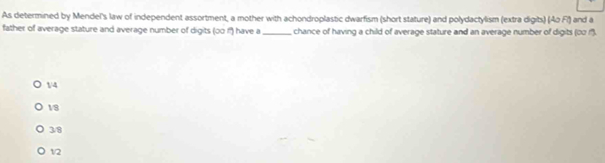 As determined by Mendel's law of independent assortment, a mother with achondroplastic dwarfism (short stature) and polydactylism (extra digits) (Ao Fl) and a
father of average stature and average number of digits (00 f) have a _chance of having a child of average stature and an average number of digits (∞o f).
1/4
V8
3/8
12