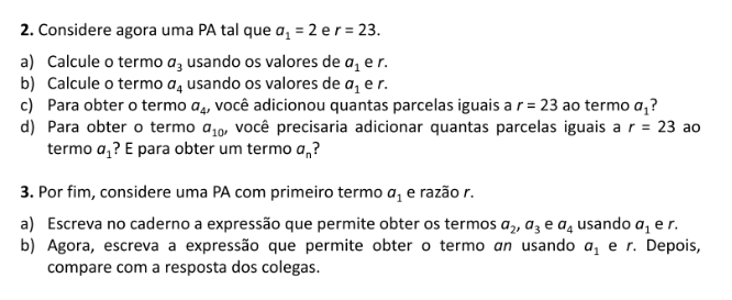 Considere agora uma PA tal que a_1=2 e r=23. 
a) Calcule o termo a_3 usando os valores de a_1 e r. 
b) Calcule o termo a_4 usando os valores de a_1 e r. 
c) Para obter o termo a_4, você adicionou quantas parcelas iguais a r=23 ao termo a_1 7 
d) Para obter o termo a_10' você precisaria adicionar quantas parcelas iguais a r=23 ao 
termo a_1 ? E para obter um termo a_n
3. Por fim, considere uma PA com primeiro termo a_1 e razão r. 
a) Escreva no caderno a expressão que permite obter os termos a_2, a_3 e a_4 usando a_1 e r. 
b) Agora, escreva a expressão que permite obter o termo an usando a_1 e r. Depois, 
compare com a resposta dos colegas.