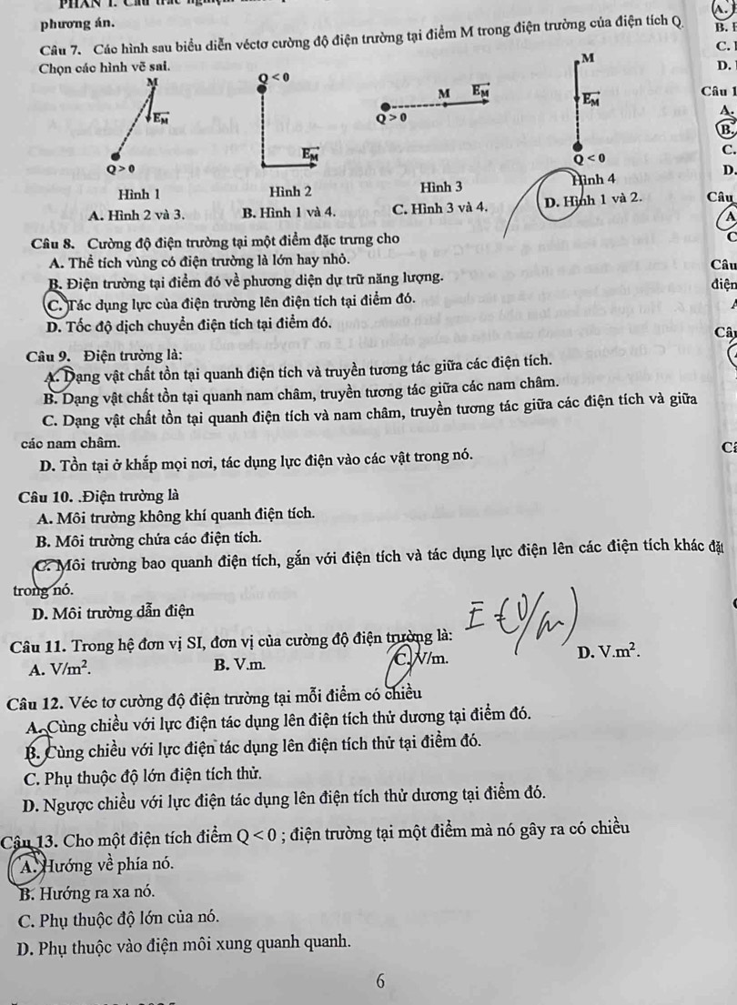 phương án.
Câu 7. Các hình sau biểu diễn véctơ cường độ điện trường tại điểm M trong điện trường của điện tích Q B. I
C. 
, M
Chọn các hình vẽ sai. D.
M
Q<0</tex>
M vector E_M vector E_M Câu 1
vector E_M
Q>0
A.
B.
vector E_M
Q<0</tex>
C.
Q>0
Hình 1 Hình 2 Hình 3 Hình 4
D.
A. Hình 2 và 3. B. Hình 1 và 4. C. Hình 3 và 4. D. Hình 1 và 2. Câu
A
Câu 8. Cường độ điện trường tại một điểm đặc trưng cho
A. Thể tích vùng có điện trường là lớn hay nhỏ.
B. Điện trường tại điểm đó về phương diện dự trữ năng lượng. điện Câu
C. Tác dụng lực của điện trường lên điện tích tại điểm đó.
D. Tốc độ dịch chuyển điện tích tại điểm đó.
Câ
Câu 9. Điện trường là:
A. Dạng vật chất tồn tại quanh điện tích và truyền tương tác giữa các điện tích.
B. Dạng vật chất tồn tại quanh nam châm, truyền tương tác giữa các nam châm.
C. Dạng vật chất tồn tại quanh điện tích và nam châm, truyền tương tác giữa các điện tích và giữa
các nam châm.
C
D. Tồn tại ở khắp mọi nơi, tác dụng lực điện vào các vật trong nó.
Câu 10. .Điện trường là
A. Môi trường không khí quanh điện tích.
B. Môi trường chứa các điện tích.
C. Môi trường bao quanh điện tích, gắn với điện tích và tác dụng lực điện lên các điện tích khác đặu
trong nó.
D. Môi trường dẫn điện
Câu 11. Trong hệ đơn vị SI, đơn vị của cường độ điện trường là:
A. V/m^2. B. V.m. C.W/m. D. V.m^2.
Câu 12. Véc tơ cường độ điện trường tại mỗi điểm có chiều
A. Cùng chiều với lực điện tác dụng lên điện tích thử dương tại điểm đó.
B. Cùng chiều với lực điện tác dụng lên điện tích thử tại điểm đó.
C. Phụ thuộc độ lớn điện tích thử.
D. Ngược chiều với lực điện tác dụng lên điện tích thử dương tại điểm đó.
Cậu 13. Cho một điện tích điểm Q<0</tex> ; điện trường tại một điểm mà nó gây ra có chiều
A. Hướng về phía nó.
B. Hướng ra xa nó.
C. Phụ thuộc độ lớn của nó.
D. Phụ thuộc vào điện môi xung quanh quanh.
6