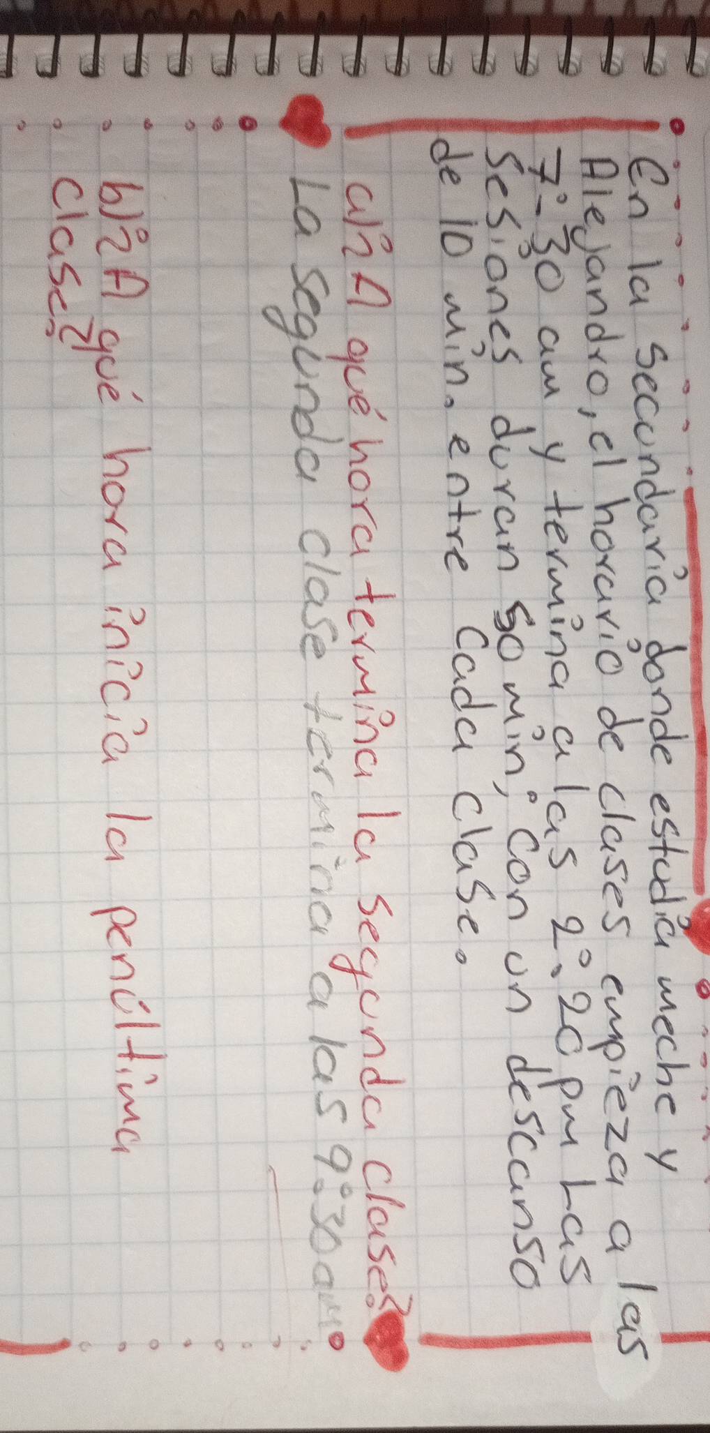 en la secondaria donde estodia meche y 
Alejandro, cl hovario de clases empieza a las 
7:30 am y terming a las 2° 320 pm Las 
Sesiones duran go min; con on descanso 
de i0 win, entre Cada clase. 
a/A gue hora terming la segunda clases 
La segunda clase termina a las 9:30 out 
b)A goè hora inicia la penclting 
clase?