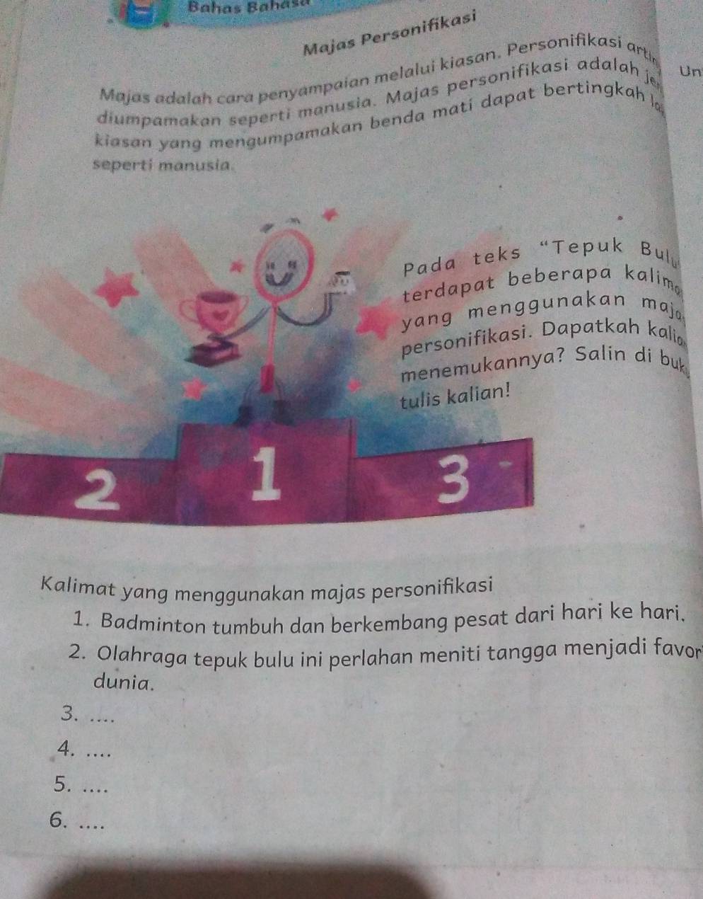 Bahas Bahasa 
Majas Personifikasi 
Majas adalah cara penyampaian melalui kiasan. Personifikasi art 
diumpamakan seperti manusia. Majas personifikasi adalah je Un 
kiasan yang mengumpamakan benda mati dapat bertingkah 。 
seperti manusia. 
Bulu 
kalim 
maj. 
h kali 
di buk 
Kalimat yang menggunakan majas personifikasi 
1. Badminton tumbuh dan berkembang pesat dari hari ke hari. 
2. Olahraga tepuk bulu ini perlahan meniti tangga menjadi favor 
dunia. 
3. .... 
4. …. 
5. .... 
6. ....