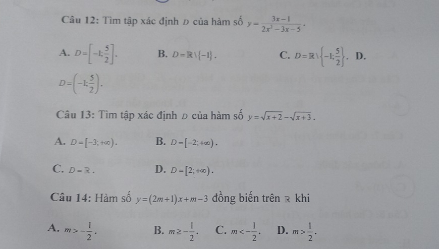 Tìm tập xác định Đ của hàm số y= (3x-1)/2x^2-3x-5  ·
A. D=[-1; 5/2 ]. B. D=R| -1. C. D=R| -1; 5/2 . . D.
D=(-1; 5/2 ). 
Câu 13: Tìm tập xác định đ của hàm số y=sqrt(x+2)-sqrt(x+3).
A. D=[-3;+∈fty ). B. D=[-2;+∈fty ).
C. D=R. D. D=[2;+∈fty ). 
Câu 14: Hàm số y=(2m+1)x+m-3 đồng biến trên र khi
A. m>- 1/2 . m≥ - 1/2 . C. m<- 1/2 . D. m> 1/2 . 
B.