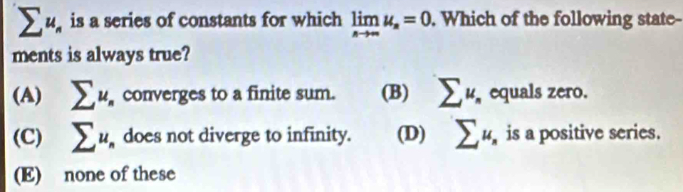 sumlimits u_n is a series of constants for which limlimits _nto ∈fty u_n=0. Which of the following state-
ments is always true?
(A) sumlimits u_n converges to a finite sum. (B) sumlimits u_n equals zero.
(C) sumlimits u_n does not diverge to infinity. (D) sumlimits u_n is a positive series.
(E) none of these