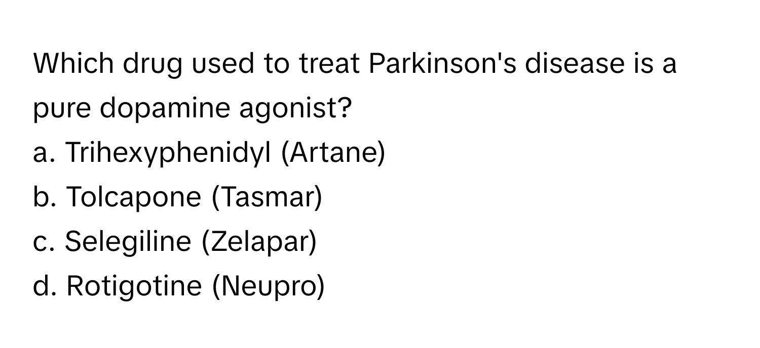 Which drug used to treat Parkinson's disease is a pure dopamine agonist?
a. Trihexyphenidyl (Artane)
b. Tolcapone (Tasmar)
c. Selegiline (Zelapar)
d. Rotigotine (Neupro)