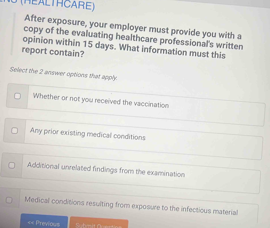 3 (HEALTHCARE)
After exposure, your employer must provide you with a
copy of the evaluating healthcare professional's written
opinion within 15 days. What information must this
report contain?
Select the 2 answer options that apply.
Whether or not you received the vaccination
Any prior existing medical conditions
Additional unrelated findings from the examination
Medical conditions resulting from exposure to the infectious material
Previous Submit Questio