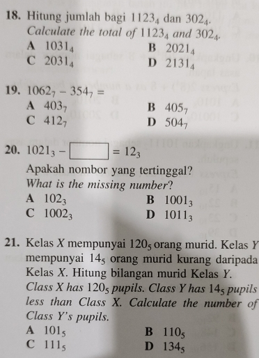 Hitung jumlah bagi 1123_4 dan 302_4. 
Calculate the total of 1123_4 and 302_4.
A 1031_4
B 2021_4
C 2031_4
D 2131_4
19. 1062_7-354_7=
A 403_7
B 405_7
C 412_7
D 504_7
20. 1021_3-□ =12_3
Apakah nombor yang tertinggal?
What is the missing number?
A 102_3
B 1001_3
C 1002_3
D 1011_3
21. Kelas X mempunyai 120_5 orang murid. Kelas Y
mempunyai 14_5 orang murid kurang daripada
Kelas X. Hitung bilangan murid Kelas Y.
Class X has 1205 pupils. Class Y has 14_5 pupils
less than Class X. Calculate the number of
Class Y 's pupils.
A 101_5
B 110_5
C 111_5
D 134_5