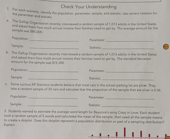 Check Your Understanding 
1. For each scenario, identify the population, parameter, sample, and statistic. Use correct notation for 
the parameter and statistic. 
a. The Gallup Organization recently interviewed a random sample of 1,013 adults in the United States 
and asked them how much annual income their families need to get by. The average amount for the 
sample was $85,000. 
Population _Parameter:_ 
Sample:_ 
Statistic:_ 
b. The Gallup Organization recently interviewed a random sample of 1,013 adults in the United States 
and asked them how much annual income their families need to get by. The standard deviation 
amount for the sample was $15,300. 
Population: _Parameter:_ 
Sample: _Statistic:_ 
c. Some curious AP Statistics students believe that most cars in the school parking lot are silver. They 
take a random sample of 30 cars and calculate that the proportion of the sample that are silver is 0.36. 
Population: _Parameter 
_ 
Sample: _Statistic_ 
2. Students wanted to estimate the average word length for Beyonce’s song Crazy in Love. Each student 
took a random sample of 5 words and calculated the mean of the sample, then used all the sample means 
to create a dotplot. Does this dotplot represent a population distribution or part of a sampling distribution? 
Explain.