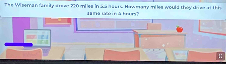 The Wiseman family drove 220 miles in 5.5 hours. Howmany miles would they drive at this 
same rate in 4 hours?