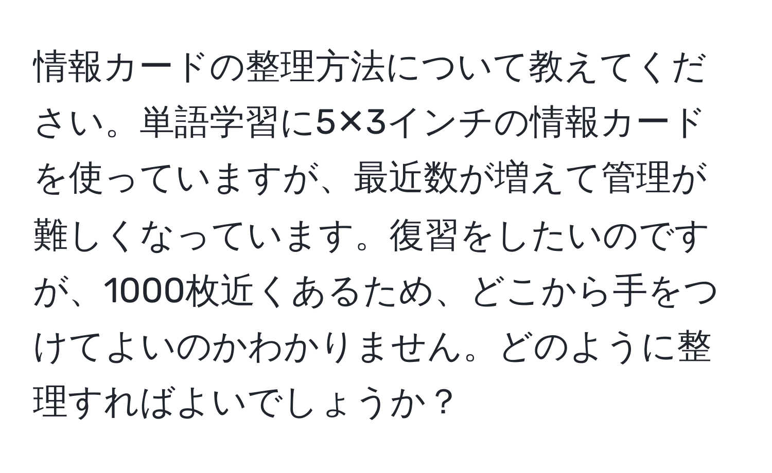 情報カードの整理方法について教えてください。単語学習に5✕3インチの情報カードを使っていますが、最近数が増えて管理が難しくなっています。復習をしたいのですが、1000枚近くあるため、どこから手をつけてよいのかわかりません。どのように整理すればよいでしょうか？