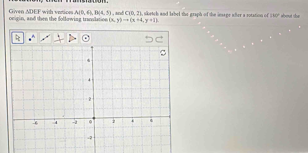 nslation. 
Given △ DEF with vertices A(0,6), B(4,5) , and C(0,2) , sketch and label the graph of the image after a rotation of 180° about the 
origin, and then the following translation (x,y)to (x+4,y+1). 
A