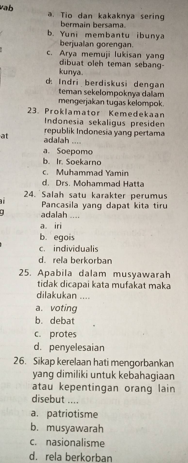 vab
a. Tio dan kakaknya sering
bermain bersama.
b. Yuni membantu ibunya
berjualan gorengan.
c. Arya memuji lukisan yang
dibuat oleh teman sebang-
kunya.
d Indri berdiskusi dengan
teman sekelompoknya dalam
mengerjakan tugas kelompok.
23. Proklamator Kemedekaan
Indonesia sekaligus presiden
at
republik Indonesia yang pertama
adalah ....
a. Soepomo
b. Ir. Soekarno
c. Muhammad Yamin
d. Drs. Mohammad Hatta
24. Salah satu karakter perumus
ài
Pancasila yang dapat kita tiru
g adalah ....
a. iri
b. egois
c. individualis
d. rela berkorban
25. Apabila dalam musyawarah
tidak dicapai kata mufakat maka
dilakukan ....
a. voting
b. debat
c. protes
d. penyelesaian
26. Sikap kerelaan hati mengorbankan
yang dimiliki untuk kebahagiaan
atau kepentingan orang lain 
disebut ....
a. patriotisme
b. musyawarah
c. nasionalisme
d. rela berkorban