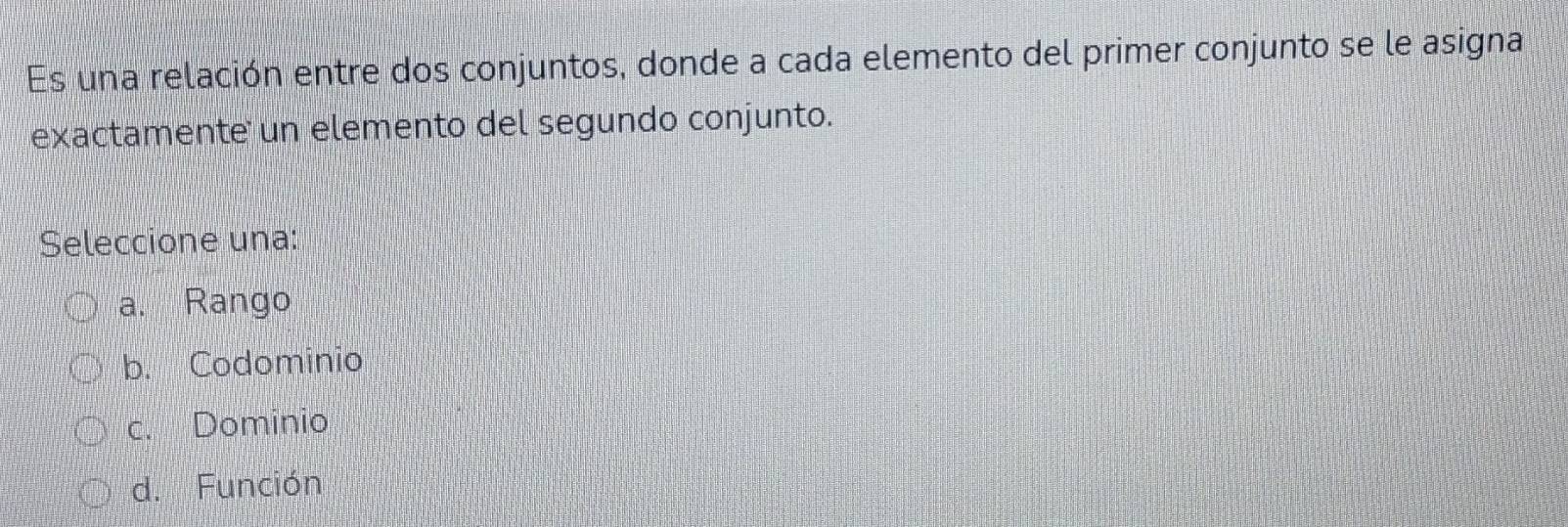 Es una relación entre dos conjuntos, donde a cada elemento del primer conjunto se le asigna
exactamente un elemento del segundo conjunto.
Seleccione una:
a. Rango
b. Codominio
c. Dominio
d. Función