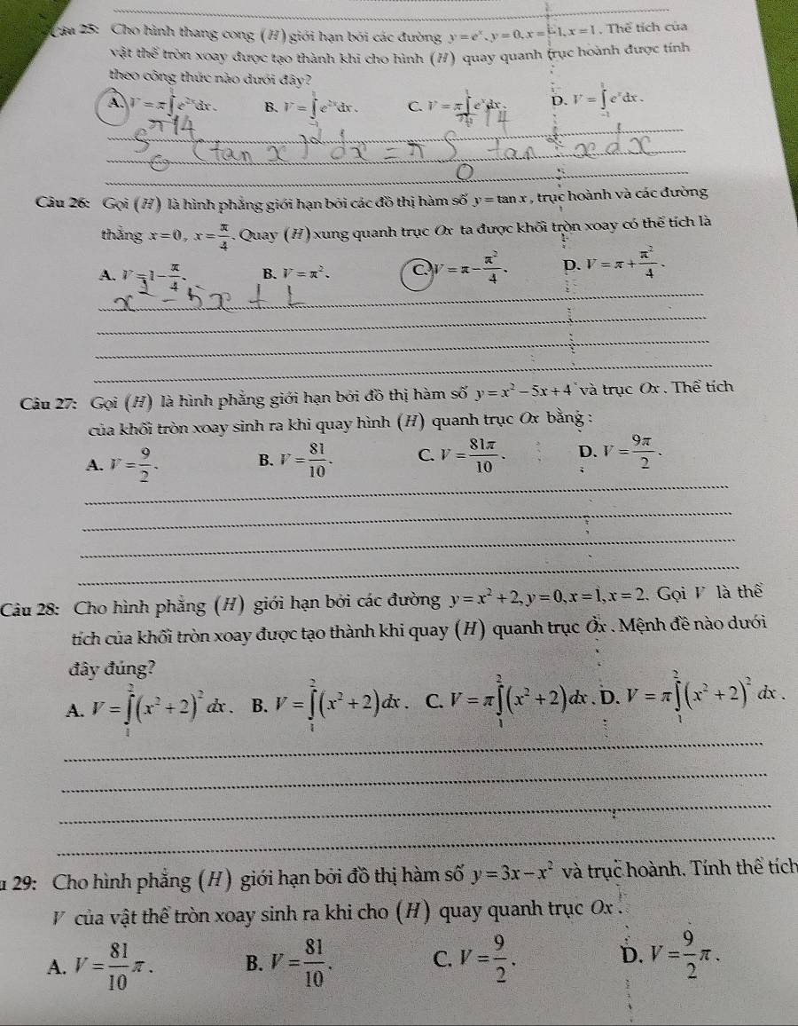 Cau 25: Cho hình thang cong (H) giới hạn bởi các đường y=e^x,y=0,x=[-1,x=1. Thể tích của
vật thể tròn xoay được tạo thành khi cho hình (H) quay quanh (rục hoành được tính
theo công thức nào dưới đây?
A. V=π ∈t e^(2x)dx. B. V=∈t e^(2x)dx. C. V=π ∈t e^xdx D. V=∈t _1^(te^x)dx.
_
_
_
_
_
_
_
Câu 26: Gọi (H) là hình phẳng giới hạn bởi các đồ thị hàm 90° Y y=tan x : , trục hoành và các đường
thắng x=0,x= π /4  Quay (H) xung quanh trục Ox ta được khối tròn xoay có thể tích là
_
A. V=1- π /4 . B. V=π^2. C V=π - π^2/4 . D. V=π + π^2/4 .
_
_
_
Câu 27: Gọi (H) là hình phẳng giới hạn bởi đồ thị hàm số y=x^2-5x+4 và trục Ox . Thể tích
của khối tròn xoay sinh ra khi quay hình (H) quanh trục Ox bằng :
A. V= 9/2 . V= 81/10 . C. V= 81π /10 . D. V= 9π /2 .
B.
;
_
_
_
_
Câu 28: Cho hình phẳng (H) giới hạn bởi các đường y=x^2+2,y=0,x=1,x=2.  Gọi V là thể
tích của khối tròn xoay được tạo thành khi quay (H) quanh trục Ởx . Mệnh đề nào dưới
đây đúng?
A. V=∈tlimits _0^(2(x^2)+2)^2dx. B. V=∈tlimits _0^(2(x^2)+2)dx. C. V=π ∈tlimits _0^(2(x^2)+2)dx. D. V=π ∈tlimits^2(x^2+2)^2dx
_
_
_
_
u 29: Cho hình phẳng (H) giới hạn bởi đồ thị hàm số y=3x-x^2 và trục hoành. Tính thể tích
V của vật thể tròn xoay sinh ra khi cho (H) quay quanh trục Ox .
A. V= 81/10 π . B. V= 81/10 . C. V= 9/2 . D. V= 9/2 π .