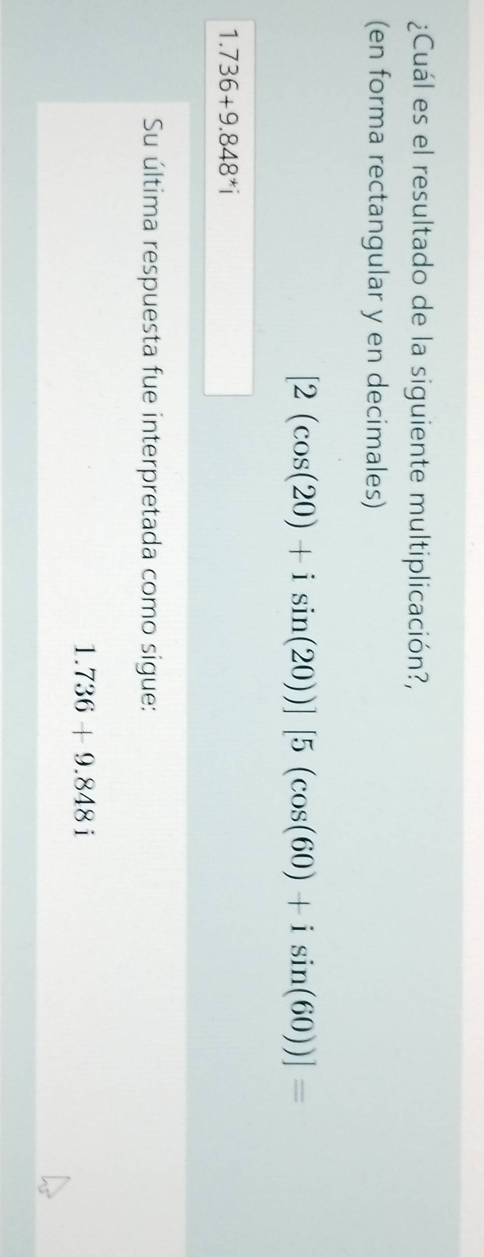 ¿Cuál es el resultado de la siguiente multiplicación?, 
(en forma rectangular y en decimales)
[2(cos (20)+isin (20))][5(cos (60)+isin (60))]=
1.736+9.848^*i
Su última respuesta fue interpretada como sigue:
1.736+9.848i