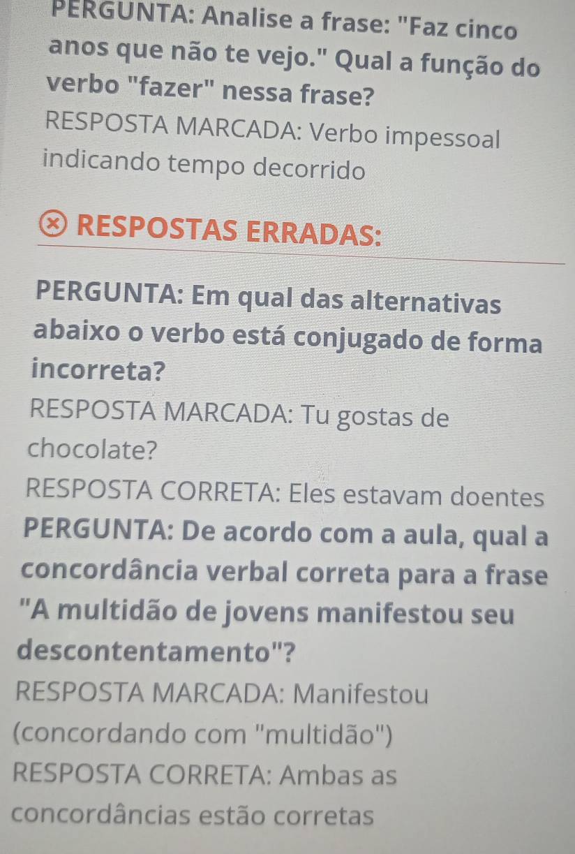 PERGUNTA: Analise a frase: "Faz cinco 
anos que não te vejo." Qual a função do 
verbo "fazer" nessa frase? 
RESPOSTA MARCADA: Verbo impessoal 
indicando tempo decorrido 
RESPOSTAS ERRADAS: 
PERGUNTA: Em qual das alternativas 
abaixo o verbo está conjugado de forma 
incorreta? 
RESPOSTA MARCADA: Tu gostas de 
chocolate? 
RESPOSTA CORRETA: Eles estavam doentes 
PERGUNTA: De acordo com a aula, qual a 
concordância verbal correta para a frase 
"A multidão de jovens manifestou seu 
descontentamento"? 
RESPOSTA MARCADA: Manifestou 
(concordando com 'multidão") 
RESPOSTA CORRETA: Ambas as 
concordâncias estão corretas