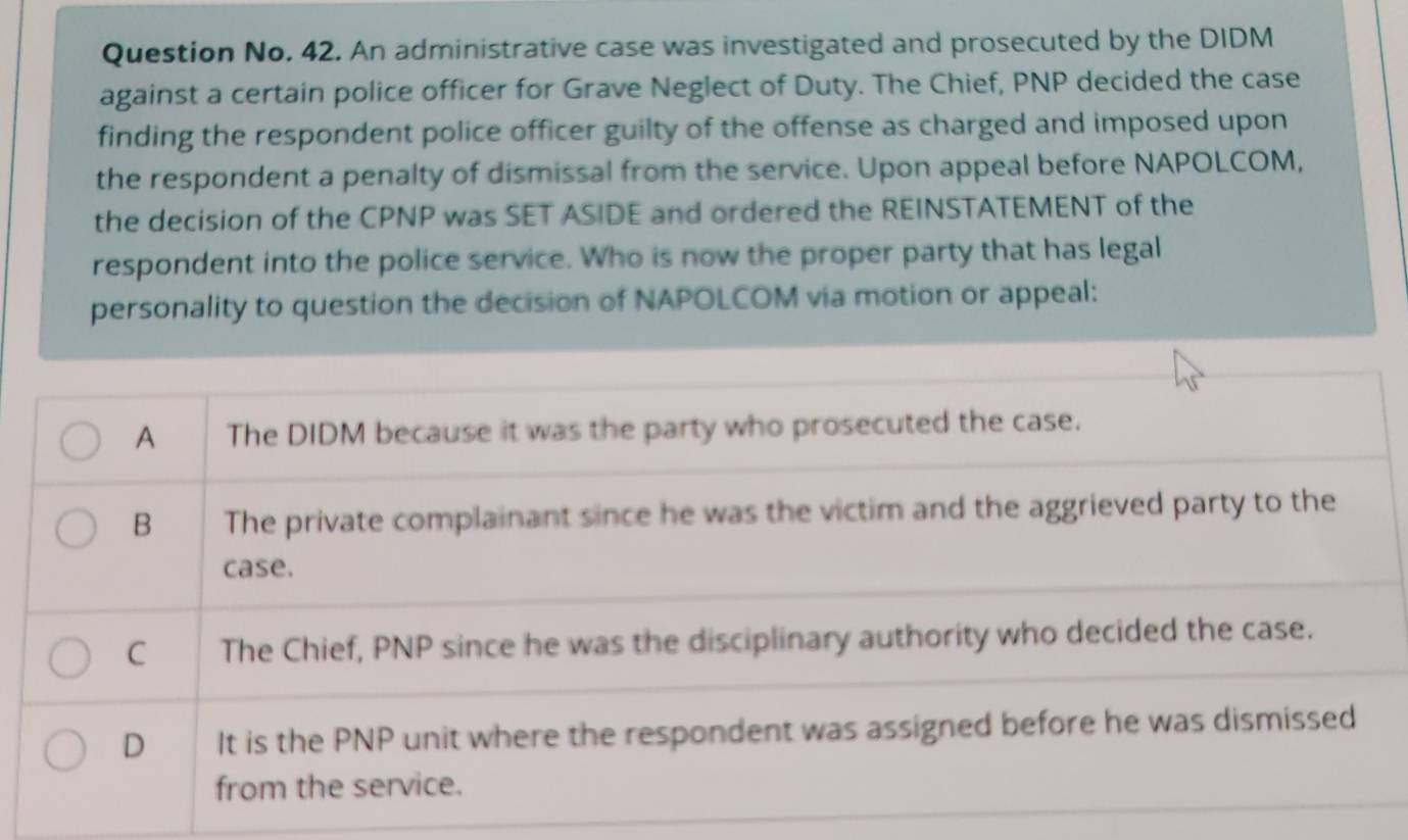 Question No. 42. An administrative case was investigated and prosecuted by the DIDM
against a certain police officer for Grave Neglect of Duty. The Chief, PNP decided the case
finding the respondent police officer guilty of the offense as charged and imposed upon
the respondent a penalty of dismissal from the service. Upon appeal before NAPOLCOM,
the decision of the CPNP was SET ASIDE and ordered the REINSTATEMENT of the
respondent into the police service. Who is now the proper party that has legal
personality to question the decision of NAPOLCOM via motion or appeal:
A The DIDM because it was the party who prosecuted the case.
B The private complainant since he was the victim and the aggrieved party to the
case.
C The Chief, PNP since he was the disciplinary authority who decided the case.
D It is the PNP unit where the respondent was assigned before he was dismissed
from the service.