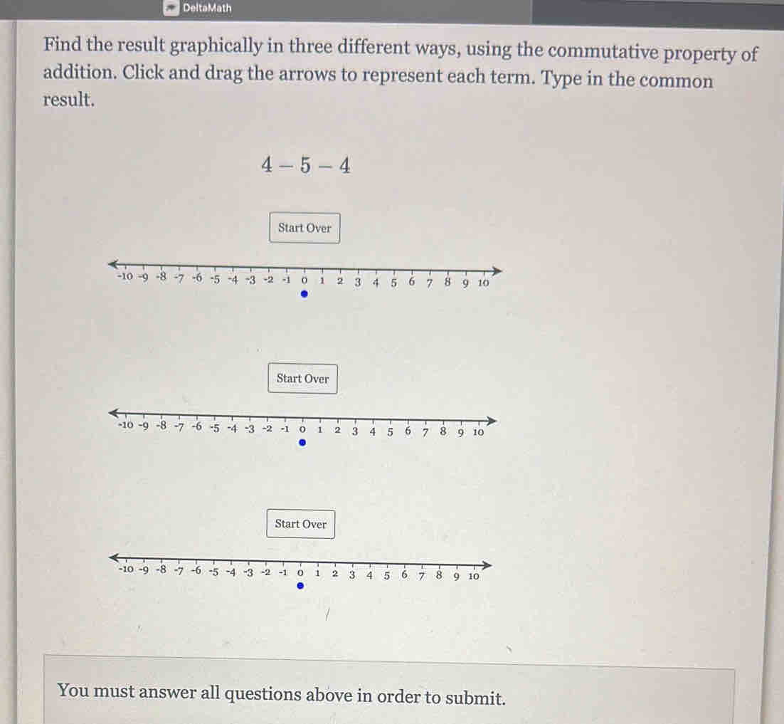 DeltaMath 
Find the result graphically in three different ways, using the commutative property of 
addition. Click and drag the arrows to represent each term. Type in the common 
result.
4-5-4
Start Over 
Start Over 
You must answer all questions above in order to submit.