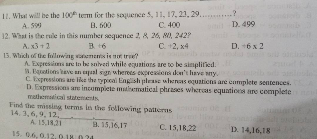 What will be the 100^(th) term for the sequence 5, 11, 17, 23, 29. ......_ ?
A. 599 B. 600 C. 400 D. 499
12. What is the rule in this number sequence 2, 8, 26, 80, 242?
A. x3+2 B. +6 C. +2, x4 D. +6* 2
13. Which of the following statements is not true?
A. Expressions are to be solved while equations are to be simplified.
B. Equations have an equal sign whereas expressions don’t have any.
C. Expressions are like the typical English phrase whereas equations are complete sentences.
D. Expressions are incomplete mathematical phrases whereas equations are complete
mathematical statements.
Find the missing terms in the following patterns
14. 3, 6, 9, 12,_ ,._ ,
_
A. 15, 18, 21 B. 15, 16, 17 C. 15, 18, 22 D. 14, 16, 18
15. 0.6, 0.12, 0.18 0. 24