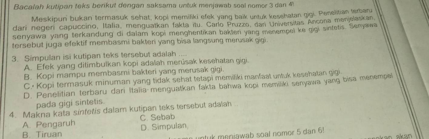 Bacalah kutipan teks berikut dengan saksama untuk menjawab soal nomor 3 dan 4.
Meskipun' bukan termasuk sehat, kopi memiliki efek yang baik untuk kesehatan gigi. Penelitian terbar
dari negeri capuccino, Italia, menguatkan fakta itu. Carlo Pruzzo, dari Universitas Ancona menjelaskan,
senyawa yang terkandung' di dalam kopi menghentikan bakteri yang menempel ke gigi sintetis. Senyawa
tersebut juga efektif membasmi bakteri yang bisa langsung merusak gigi.
3. Simpulan isi kutipan teks tersebut adalah ....
A. Efek yang ditimbulkan kopi adalah merúsak kesehatan gigi.
B. Kopi mampu membasmi bakteri yang merusak gigi.
C. Kopi termasuk minuman yang tidak sehat tetapi memiliki manfaat untuk kesehatan gigi.
D. Penelitian terbaru dari Italia menguatkan fakta bahwa kopi memiliki senyawa yang bisa menempel
pada gigi sintetis.
4. Makna kata sintetis dalam kutipan teks tersebut adalah ..
A. Pengaruh C. Sebab
B. Tiruan D. Simpulan,
ntuk menjawab soal nomor 5 dan 6!