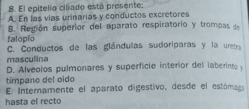 El epitelio ciliado está presente:
A. En las vias urinarias y conductos excretores
B. Región superior del aparato respiratorio y trompas de
falopio
C. Conductos de las glándulas sudoriparas y la uretra
masculina
D. Alveolos pulmonares y superficie interíor del laberinto y
tímpano del oido
E. Internamente el aparato digestivo, desde el estómago
hasta el recto