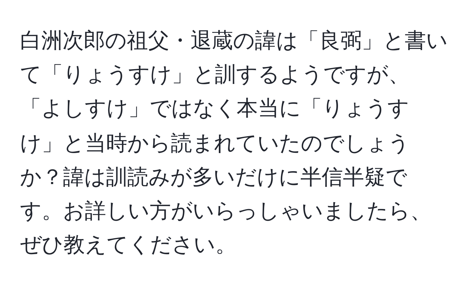 白洲次郎の祖父・退蔵の諱は「良弼」と書いて「りょうすけ」と訓するようですが、「よしすけ」ではなく本当に「りょうすけ」と当時から読まれていたのでしょうか？諱は訓読みが多いだけに半信半疑です。お詳しい方がいらっしゃいましたら、ぜひ教えてください。