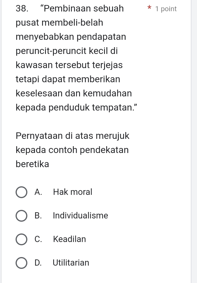 “Pembinaan sebuah 1 point
pusat membeli-belah
menyebabkan pendapatan
peruncit-peruncit kecil di
kawasan tersebut terjejas
tetapi dapat memberikan
keselesaan dan kemudahan
kepada penduduk tempatan.”
Pernyataan di atas merujuk
kepada contoh pendekatan
beretika
A. Hak moral
B. Individualisme
C. Keadilan
D. Utilitarian