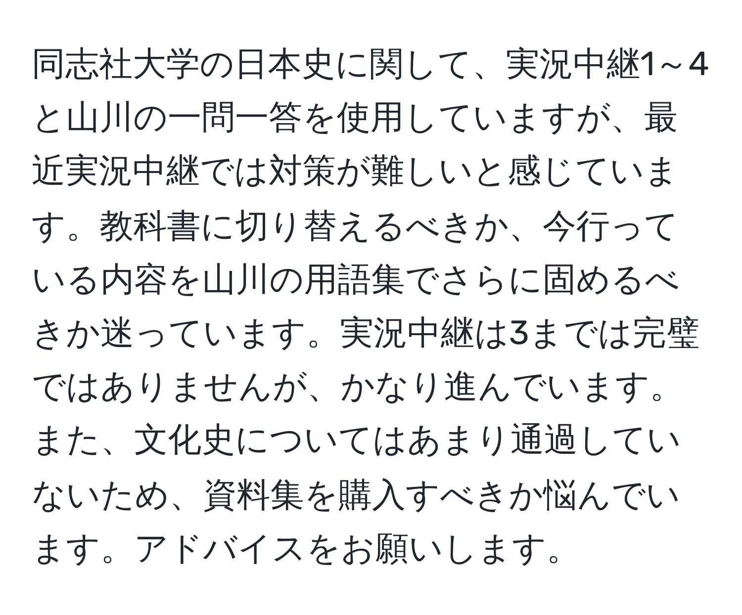 同志社大学の日本史に関して、実況中継1～4と山川の一問一答を使用していますが、最近実況中継では対策が難しいと感じています。教科書に切り替えるべきか、今行っている内容を山川の用語集でさらに固めるべきか迷っています。実況中継は3までは完璧ではありませんが、かなり進んでいます。また、文化史についてはあまり通過していないため、資料集を購入すべきか悩んでいます。アドバイスをお願いします。