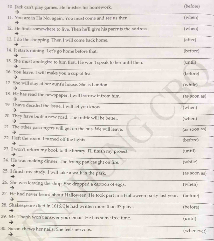 Jack can't play games. He finishes his homework. (before) 
_ 
11. You are in Ha Noi again. You must come and see us then. (when) 
_ 
_ 
12. He finds somewhere to live. Then he'll give his parents the address. (when) 
_ 
13. I do the shopping. Then I will come back home. (after) 
_ 
14. It starts raining. Let's go home before that. (before) 
_ 
15. She must apologize to him first. He won't speak to her until then. (until) 
_ 
_ 
16. You leave. I will make you a cup of tea. (before) 
_ 
17. She will stay at her aunt's house. She is London. (while) 
_ 
_ 
18. He has read the newspaper. I will borrow it from him. (as soon as) 
_ 
19. I have decided the issue. I will let you know. (when) 
_ 
20. They have built a new road. The traffic will be better. (when) 
21. The other passengers will get on the bus. We will leave. 
_ 
(as soon as) 
22. I left the room. I turned off the lights. 
(before) 
_ 
23. I won't return my book to the library. I'll finish my project. (until) 
_ 
24. He was making dinner. The frying pan caught on fire. (while) 
_ 
25. I finish my study. I will take a walk in the park. (as soon as) 
_ 
26. She was leaving the shop. She dropped a cartoon of eggs. (when) 
_ 
27. He had never heard about Halloween. He took part in a Halloween party last year. (before) 
_ 
28. Shakespeare died in 1616. He had written more than 37 plays. (before) 
_ 
29. Mr. Thanh won't answer your email. He has some free time. (until) 
_ 
_ 
30. Susan chews her nails. She feels nervous. (whenever) 
_