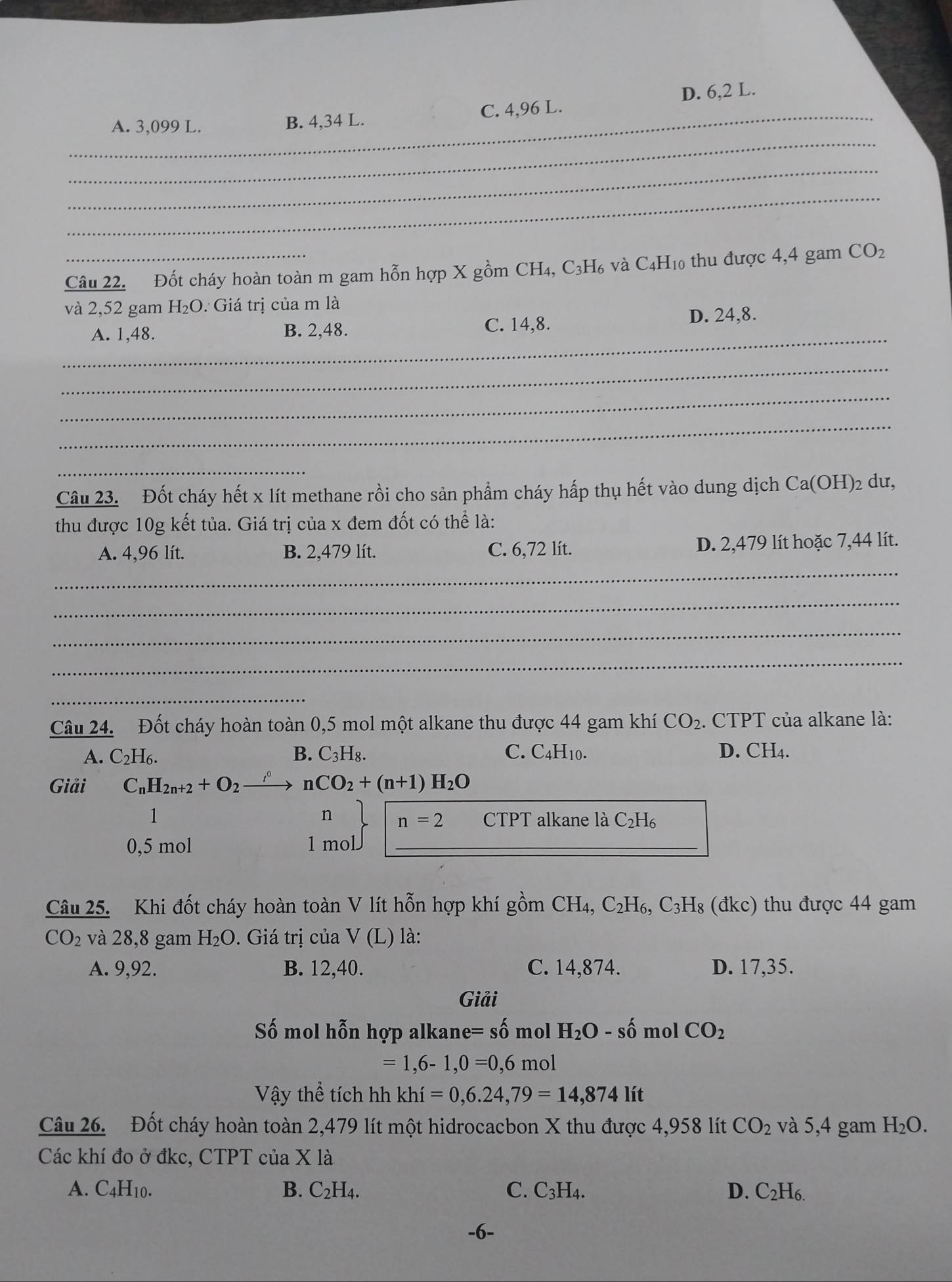 _A. 3,099 L. B. 4,34 L. C. 4,96 L. D. 6,2 L.
_
_
Câu 22. Đốt cháy hoàn toàn m gam hỗn hợp X gồm CH₄, C₃H₆ và C₄H₁0 thu được 4,4 gam CO_2
và 2,52 gam H_2O Giá trị của m là
_
A. 1,48. B. 2,48. C. 14,8. D. 24,8.
_
_
_
_
Câu 23. Đốt cháy hết x lít methane rồi cho sản phẩm cháy hấp thụ hết vào dung dịch Ca(OH)2 dư,
thu được 10g kết tủa. Giá trị của x đem đốt có thể là:
_
A. 4,96 lít. B. 2,479 lít. C. 6,72 lít. D. 2,479 lít hoặc 7,44 lít.
_
_
_
_
Câu 24. Đốt cháy hoàn toàn 0,5 mol một alkane thu được 44 gam khí CO_2.. CTPT của alkane là:
A. C_2H_6. B. C_3H_8. C. C4H10. D. CH4.
Giải C_nH_2n+2+O_2 nCO_2+(n+1)H_2O
n n=2
1 CTPT alkane là C_2H_6
0,5 mol 1 mol_
Câu 25. Khi đốt cháy hoàn toàn V lít hỗn hợp khí gồm CH_4, C_2H_6,C_3H_8 (đkc) thu được 44 gam
CO_2 và 28,8 gam H_2O. Giá trị của V(I ) là:
A. 9,92. B. 12,40. C. 14,874. D. 17,35.
Giải
Số mol hỗn hợp alkane= số mol H_2O-shat 0 mol CO_2
=1,6-1,0=0,6mol
Vậy thể tích hh khi=0,6.24,79=14,874lit
Câu 26. Đốt cháy hoàn toàn 2,479 lít một hidrocacbon X thu được 4,958 lít CO_2 và 5,4 gam H_2O.
Các khí đo ở đkc, CTPT của X là
A. C_4H_10. B. C_2H_4. C. C_3H_4. D. C_2H_6.
-6-