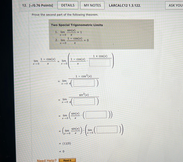 DETAILS MY NOTES LARCALC12 1.3.122. ASK YOU 
Prove the second part of the following theorem. 
Two Special Trigonometric Limits 
1. limlimits _xto 0 sin (x)/x =1
2. limlimits _xto 0 (1-cos (x))/x =0
limlimits _xto 0 (1-cos (x))/x =limlimits _xto 0( (1-cos (x))/x ·  (1+cos (x))/□  )
limlimits _xto 0 (1-cos^2(x))/x(□ ) 
=limlimits _xto 0 sin^2(x)/x(□ ) 
=limlimits _xto 0( sin (x)/x · (□ ))
=(limlimits _xto 0 sin (x)/x )· (limlimits _xto 0(□ ))
=(1)(0)
=0
Need Help? Read It