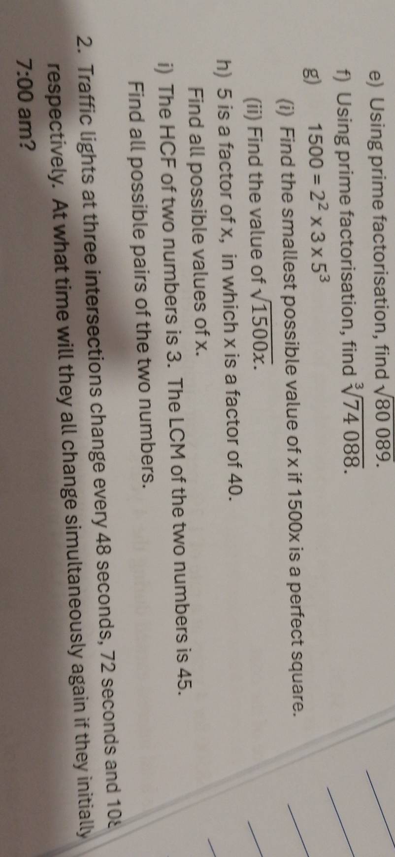 Using prime factorisation, find sqrt(80089). 
f) Using prime factorisation, find sqrt[3](74088). 
g) 1500=2^2* 3* 5^3
(i) Find the smallest possible value of x if 1500x is a perfect square. 
(ii) Find the value of sqrt(1500x). 
h) 5 is a factor of x, in which x is a factor of 40. 
Find all possible values of x. 
i) The HCF of two numbers is 3. The LCM of the two numbers is 45. 
Find all possible pairs of the two numbers. 
2. Traffic lights at three intersections change every 48 seconds, 72 seconds and 108
respectively. At what time will they all change simultaneously again if they initially 
7:00 am?