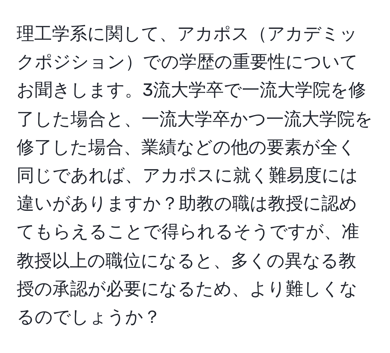 理工学系に関して、アカポスアカデミックポジションでの学歴の重要性についてお聞きします。3流大学卒で一流大学院を修了した場合と、一流大学卒かつ一流大学院を修了した場合、業績などの他の要素が全く同じであれば、アカポスに就く難易度には違いがありますか？助教の職は教授に認めてもらえることで得られるそうですが、准教授以上の職位になると、多くの異なる教授の承認が必要になるため、より難しくなるのでしょうか？