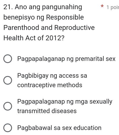 Ano ang pangunahing 1 poir
benepisyo ng Responsible
Parenthood and Reproductive
Health Act of 2012?
Pagpapalaganap ng premarital sex
Pagbibigay ng access sa
contraceptive methods
Pagpapalaganap ng mga sexually
transmitted diseases
Pagbabawal sa sex education