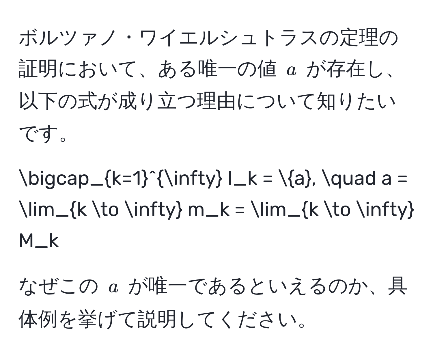 ボルツァノ・ワイエルシュトラスの定理の証明において、ある唯一の値 ( a ) が存在し、以下の式が成り立つ理由について知りたいです。   
[
bigcap_(k=1)^(∈fty) I_k = a, quad a = lim_k to ∈fty m_k = lim_k to ∈fty M_k
]

なぜこの ( a ) が唯一であるといえるのか、具体例を挙げて説明してください。